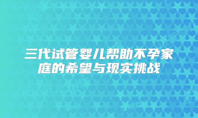 三代试管婴儿帮助不孕家庭的希望与现实挑战