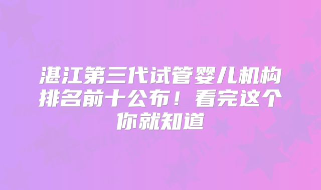 湛江第三代试管婴儿机构排名前十公布！看完这个你就知道