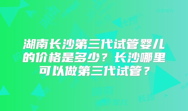 湖南长沙第三代试管婴儿的价格是多少？长沙哪里可以做第三代试管？