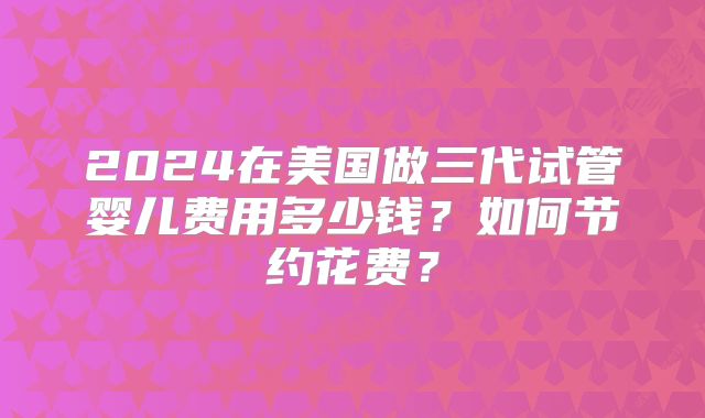 2024在美国做三代试管婴儿费用多少钱?如何节约花费?