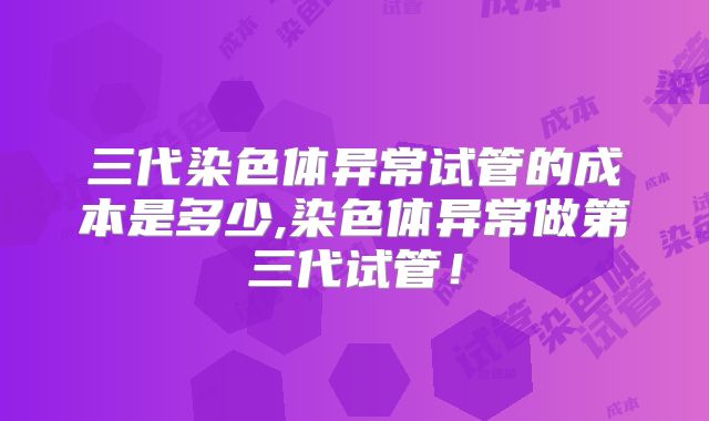 三代染色体异常试管的成本是多少,染色体异常做第三代试管!