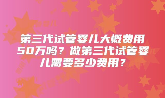 第三代试管婴儿大概费用50万吗？做第三代试管婴儿需要多少费用？