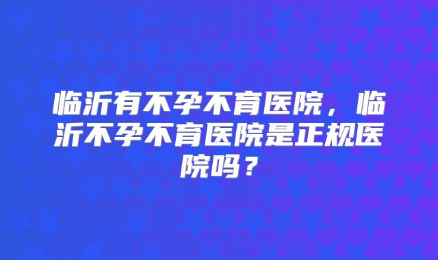 临沂有不孕不育医院，临沂不孕不育医院是正规医院吗？