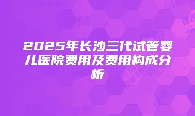2025年长沙三代试管婴儿医院费用及费用构成分析