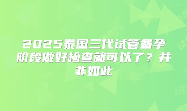 2025泰国三代试管备孕阶段做好检查就可以了？并非如此