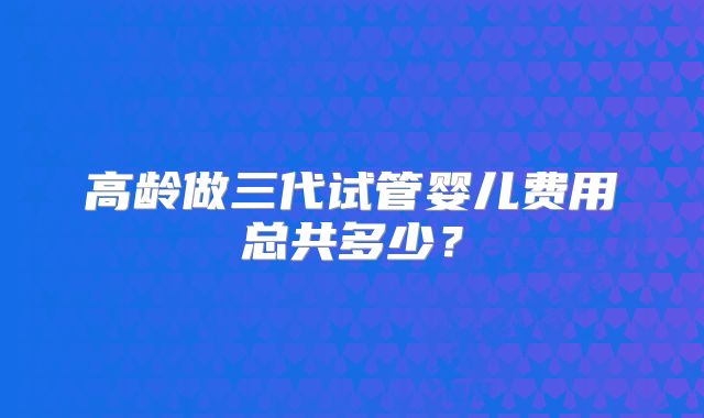 高龄做三代试管婴儿费用总共多少？