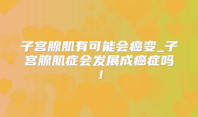 子宫腺肌有可能会癌变_子宫腺肌症会发展成癌症吗!