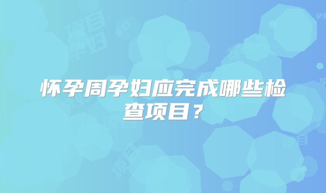 怀孕周孕妇应完成哪些检查项目？