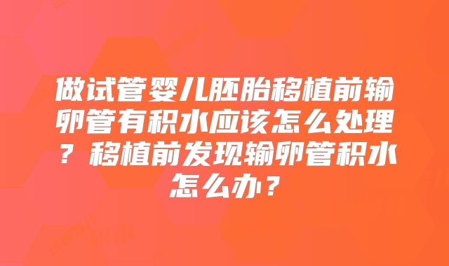 做试管婴儿胚胎移植前输卵管有积水应该怎么处理？移植前发现输卵管积水怎么办？
