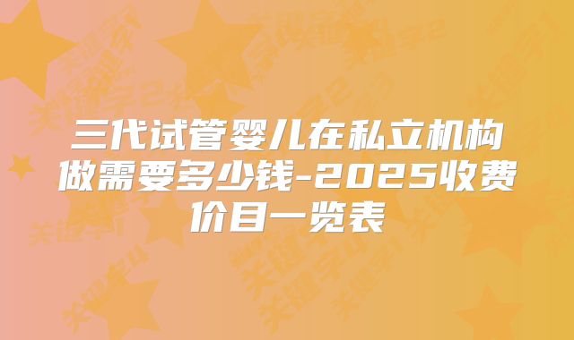 三代试管婴儿在私立机构做需要多少钱-2025收费价目一览表