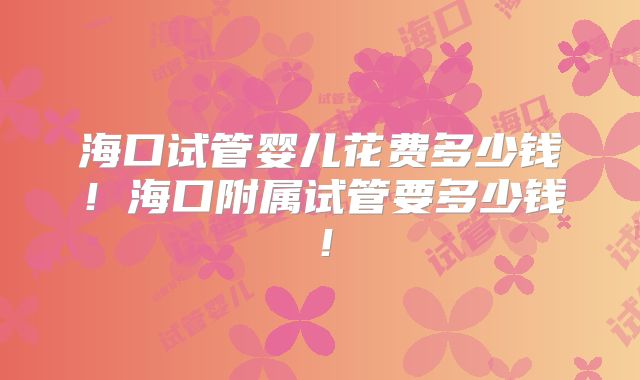 海口试管婴儿花费多少钱!海口附属试管要多少钱!