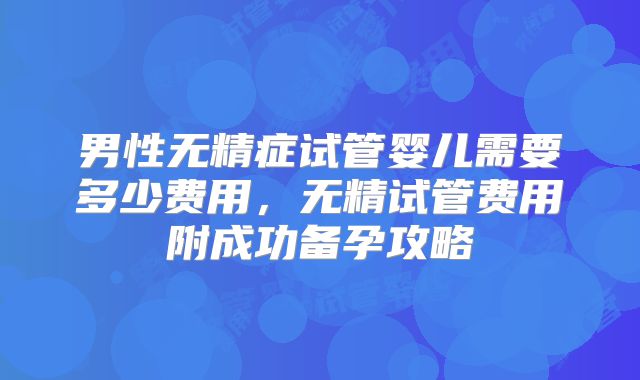 男性无精症试管婴儿需要多少费用,无精试管费用附成功备孕攻略