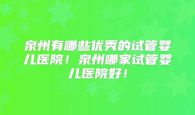 泉州有哪些优秀的试管婴儿医院！泉州哪家试管婴儿医院好！