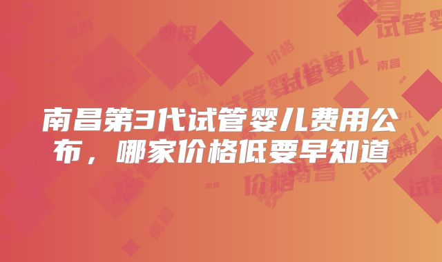 南昌第3代试管婴儿费用公布，哪家价格低要早知道