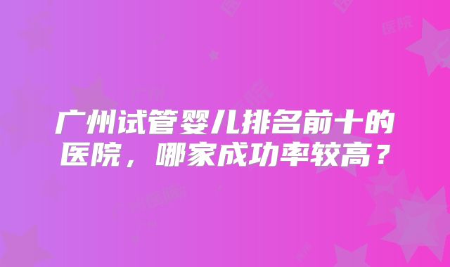 广州试管婴儿排名前十的医院,哪家成功率较高?
