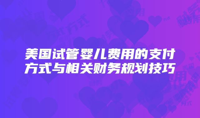 美国试管婴儿费用的支付方式与相关财务规划技巧