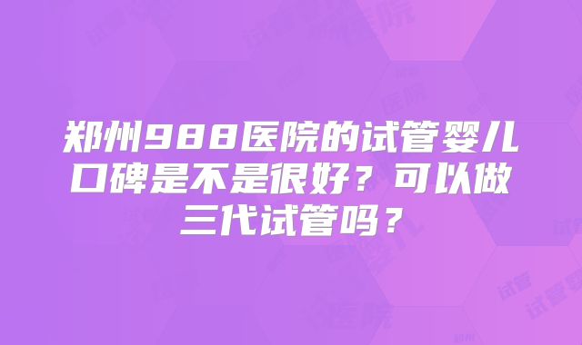 郑州988医院的试管婴儿口碑是不是很好？可以做三代试管吗？