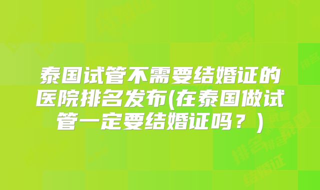泰国试管不需要结婚证的医院排名发布(在泰国做试管一定要结婚证吗？)