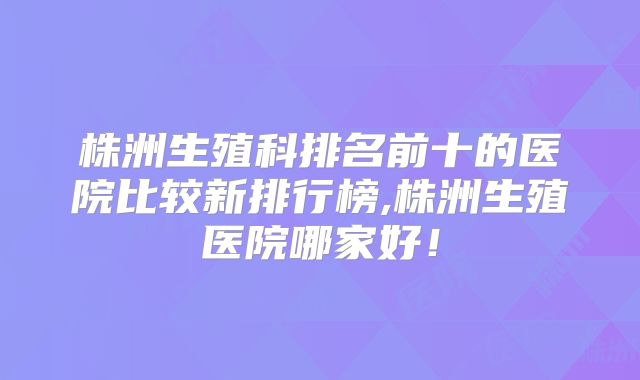 株洲生殖科排名前十的医院比较新排行榜,株洲生殖医院哪家好！