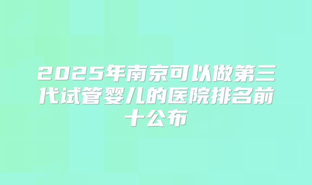 2025年南京可以做第三代试管婴儿的医院排名前十公布