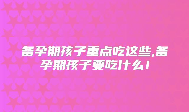备孕期孩子重点吃这些,备孕期孩子要吃什么!