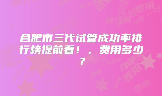 合肥市三代试管成功率排行榜提前看！，费用多少？