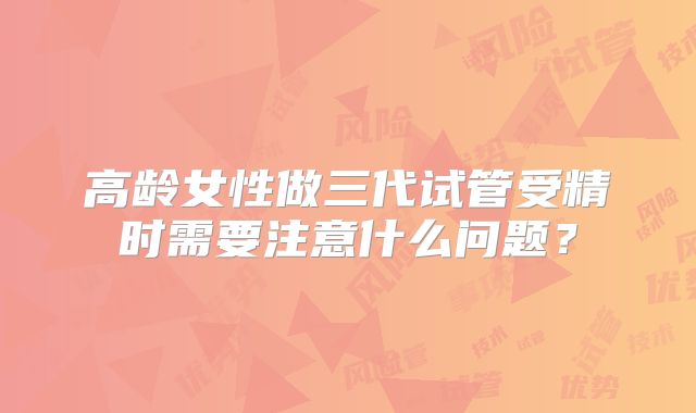 高龄女性做三代试管受精时需要注意什么问题？