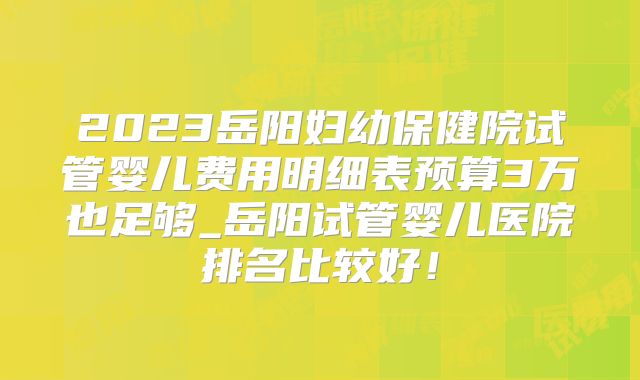 2023岳阳妇幼保健院试管婴儿费用明细表预算3万也足够_岳阳试管婴儿医院排名比较好！