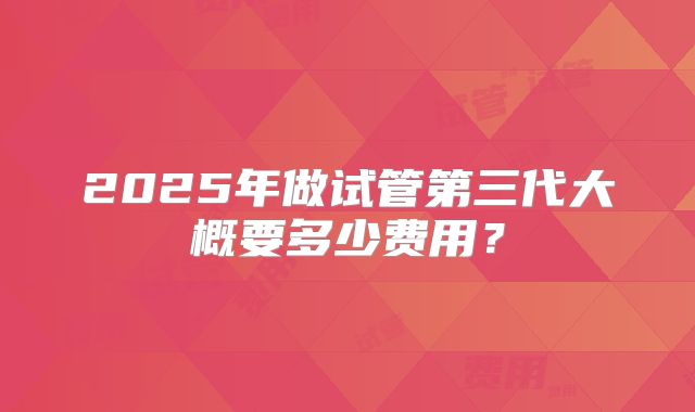 2025年做试管第三代大概要多少费用？