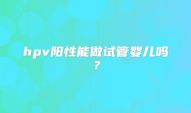 hpv阳性能做试管婴儿吗？