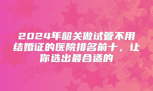 2024年韶关做试管不用结婚证的医院排名前十，让你选出最合适的