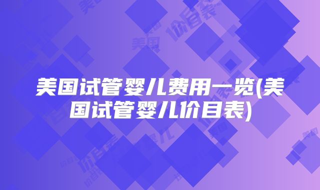 美国试管婴儿费用一览(美国试管婴儿价目表)