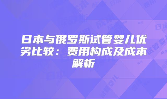 日本与俄罗斯试管婴儿优劣比较：费用构成及成本解析