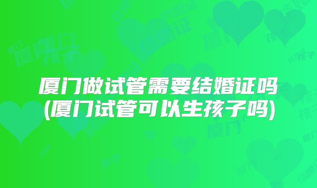 厦门做试管需要结婚证吗(厦门试管可以生孩子吗)