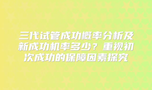 三代试管成功概率分析及新成功机率多少？重视初次成功的保障因素探究