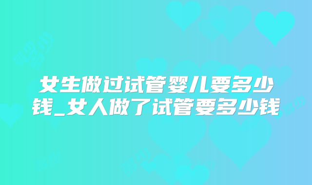 女生做过试管婴儿要多少钱_女人做了试管要多少钱
