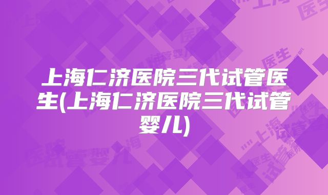 上海仁济医院三代试管医生(上海仁济医院三代试管婴儿)
