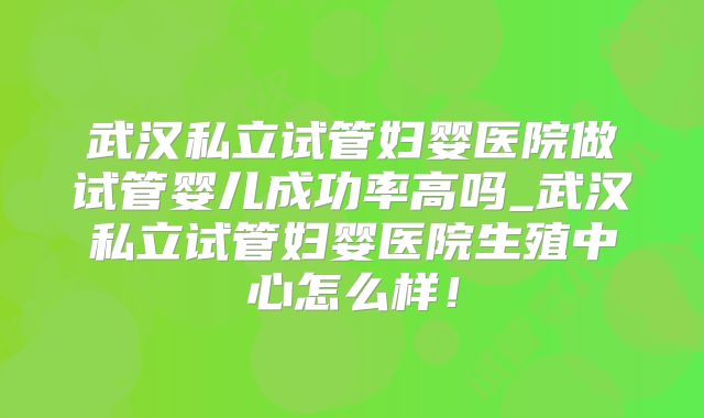 武汉私立试管妇婴医院做试管婴儿成功率高吗_武汉私立试管妇婴医院生殖中心怎么样!