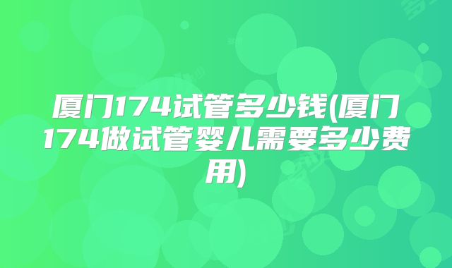 厦门174试管多少钱(厦门174做试管婴儿需要多少费用)
