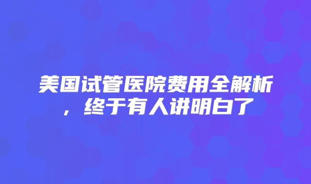 美国试管医院费用全解析，终于有人讲明白了