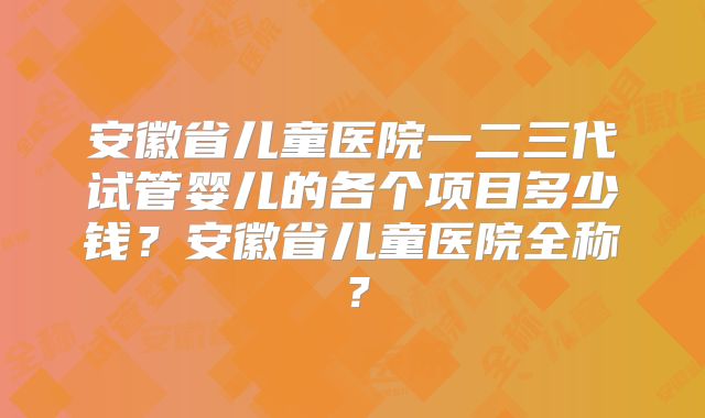 安徽省儿童医院一二三代试管婴儿的各个项目多少钱?安徽省儿童医院全称?