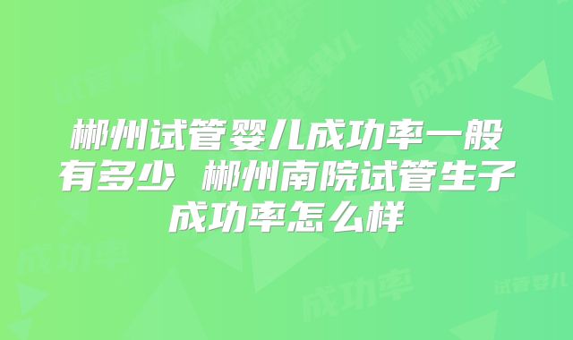 郴州试管婴儿成功率一般有多少 郴州南院试管生子成功率怎么样