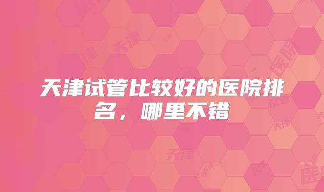 天津试管比较好的医院排名，哪里不错