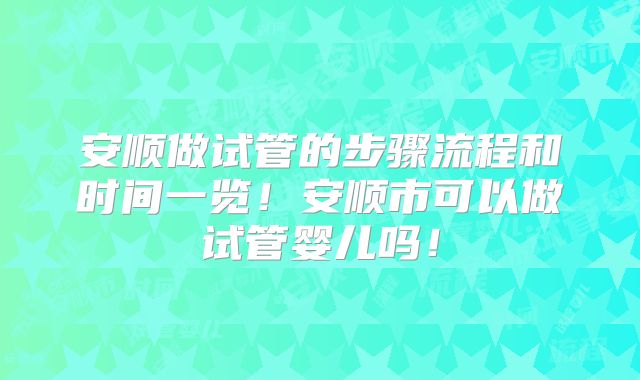 安顺做试管的步骤流程和时间一览！安顺市可以做试管婴儿吗！