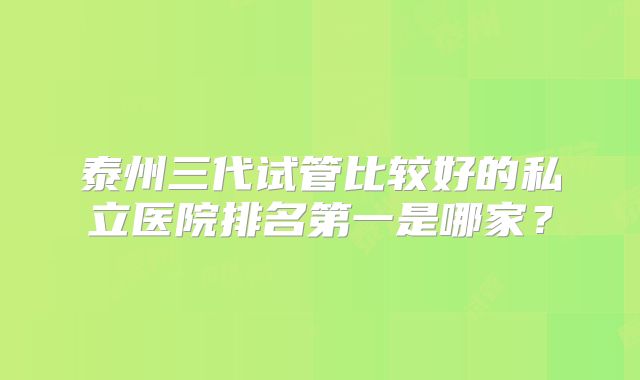 泰州三代试管比较好的私立医院排名第一是哪家?