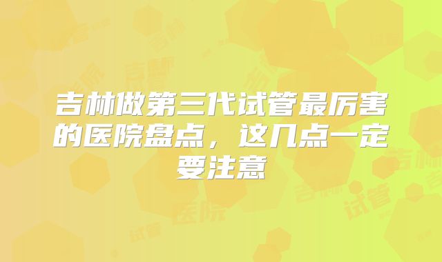 吉林做第三代试管最厉害的医院盘点，这几点一定要注意