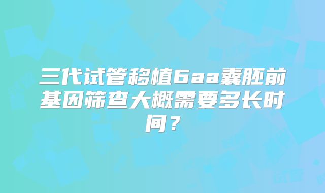 三代试管移植6aa囊胚前基因筛查大概需要多长时间？