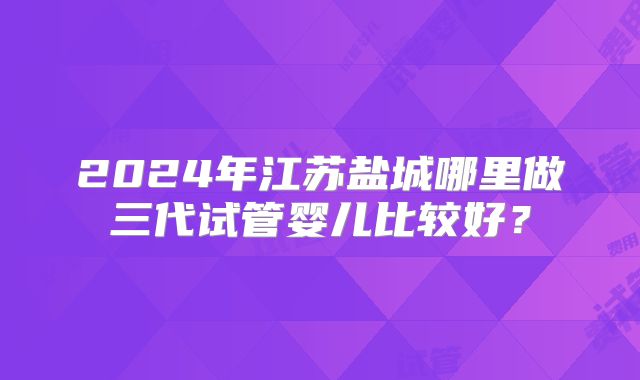 2024年江苏盐城哪里做三代试管婴儿比较好？