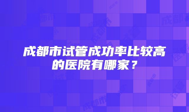 成都市试管成功率比较高的医院有哪家？