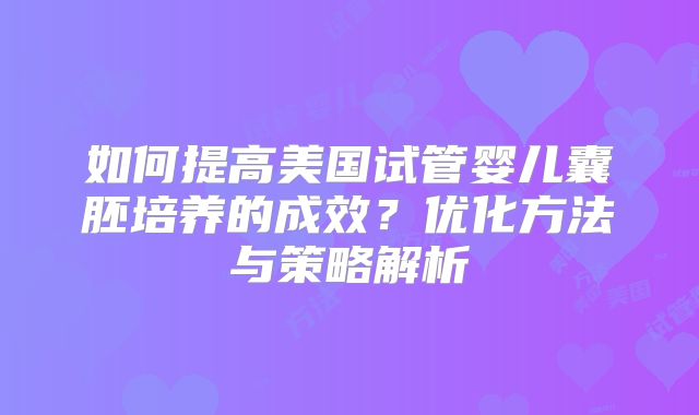 如何提高美国试管婴儿囊胚培养的成效？优化方法与策略解析